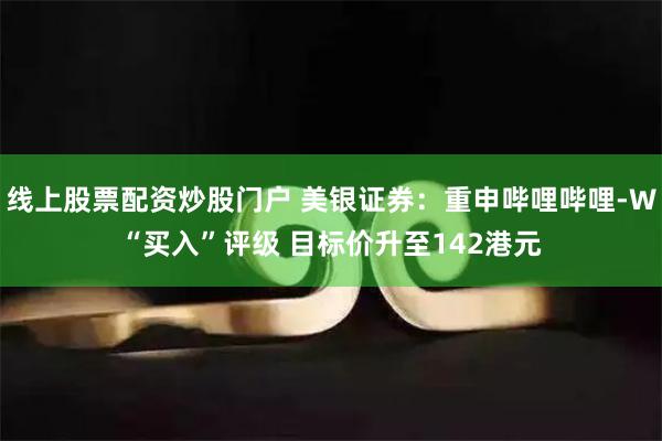 线上股票配资炒股门户 美银证券:重申哔哩哔哩-W“买入”评级 目标价升至142港元