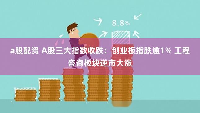 a股配资 A股三大指数收跌：创业板指跌逾1% 工程咨询板块逆市大涨