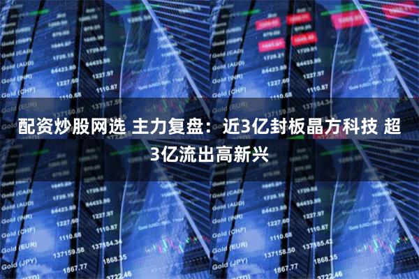 配资炒股网选 主力复盘：近3亿封板晶方科技 超3亿流出高新兴