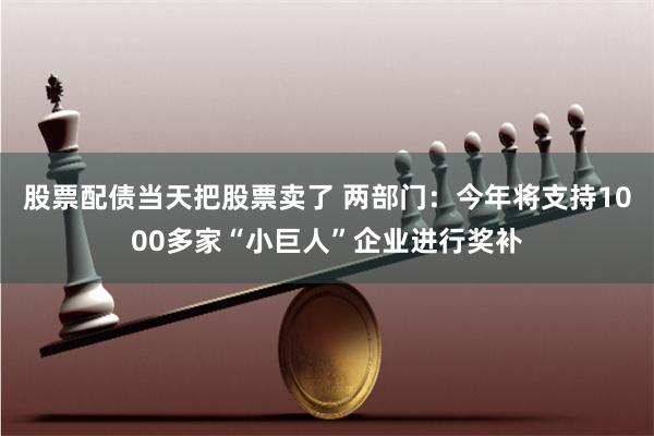 股票配债当天把股票卖了 两部门：今年将支持1000多家“小巨人”企业进行奖补