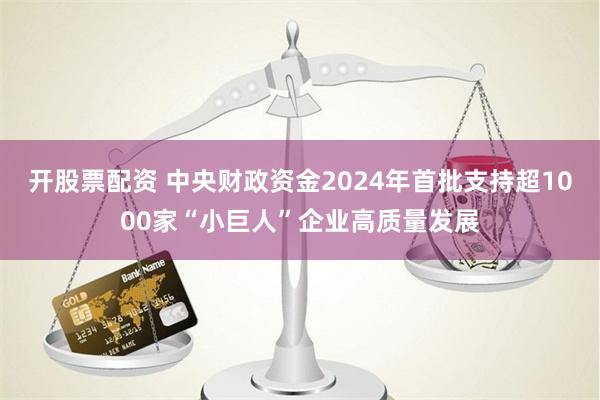 开股票配资 中央财政资金2024年首批支持超1000家“小巨人”企业高质量发展