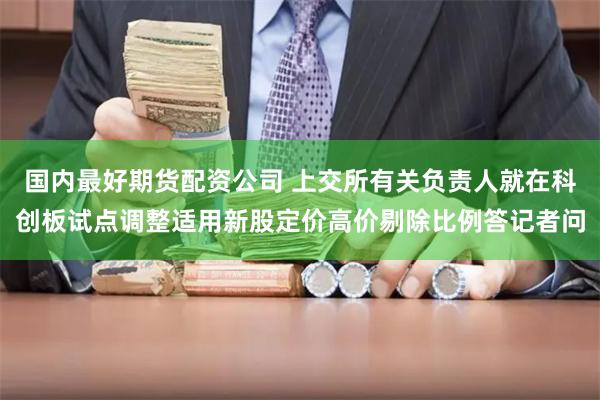 国内最好期货配资公司 上交所有关负责人就在科创板试点调整适用新股定价高价剔除比例答记者问