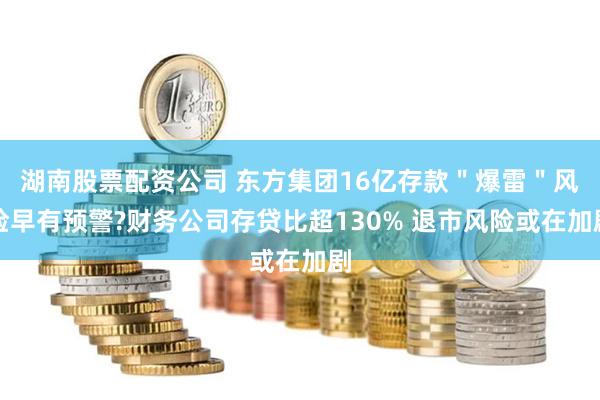 湖南股票配资公司 东方集团16亿存款＂爆雷＂风险早有预警?财务公司存贷比超130% 退市风险或在加剧