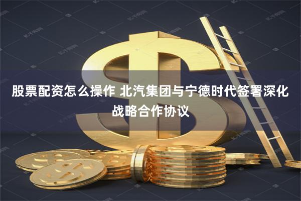股票配资怎么操作 北汽集团与宁德时代签署深化战略合作协议