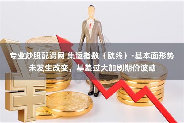 专业炒股配资网 集运指数(欧线)-基本面形势未发生改变,基差过大加剧期价波动