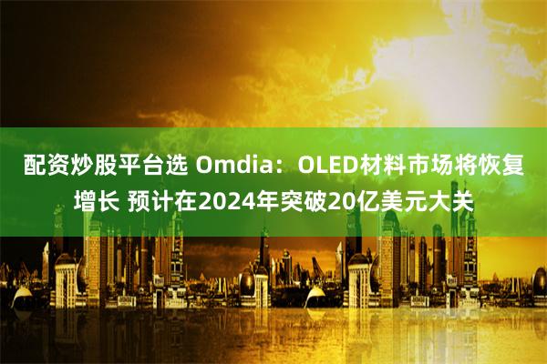配资炒股平台选 Omdia：OLED材料市场将恢复增长 预计在2024年突破20亿美元大关