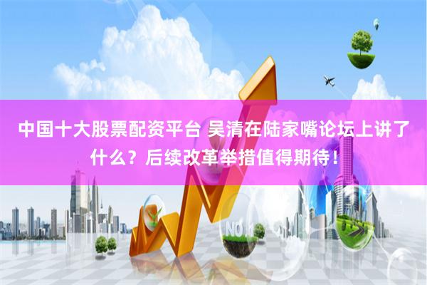 中国十大股票配资平台 吴清在陆家嘴论坛上讲了什么？后续改革举措值得期待！