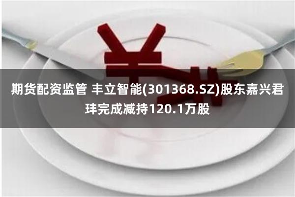 期货配资监管 丰立智能(301368.SZ)股东嘉兴君玤完成减持120.1万股