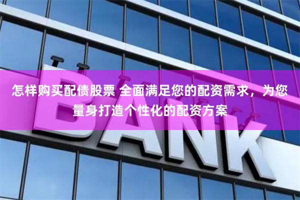 怎样购买配债股票 全面满足您的配资需求，为您量身打造个性化的配资方案