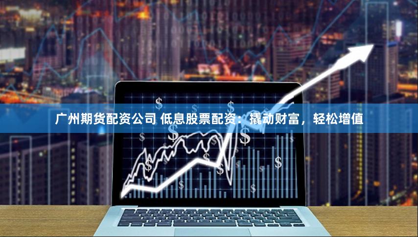 广州期货配资公司 低息股票配资：撬动财富，轻松增值