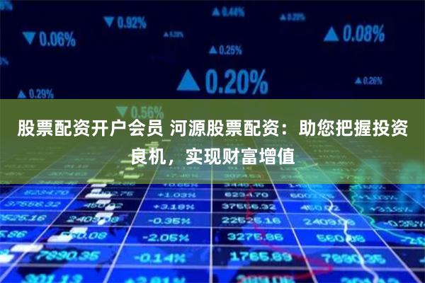 股票配资开户会员 河源股票配资：助您把握投资良机，实现财富增值