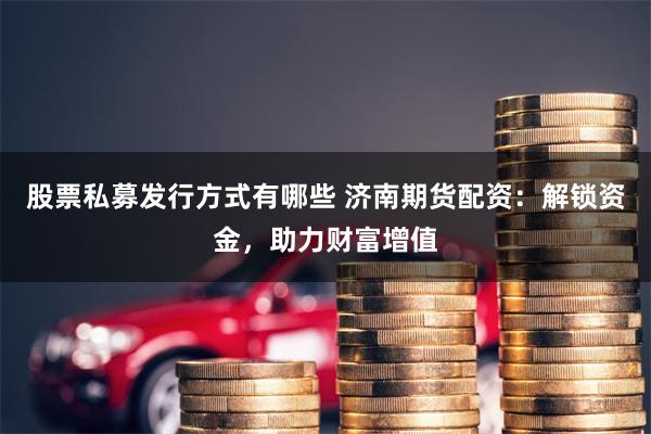 股票私募发行方式有哪些 济南期货配资：解锁资金，助力财富增值