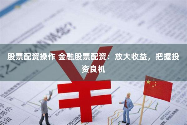 股票配资操作 金融股票配资：放大收益，把握投资良机
