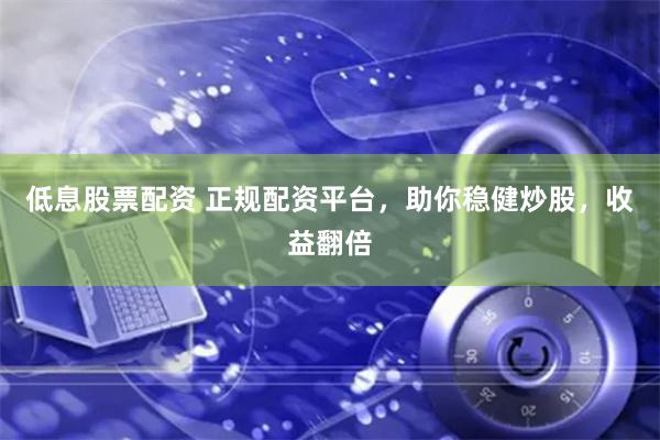 低息股票配资 正规配资平台，助你稳健炒股，收益翻倍