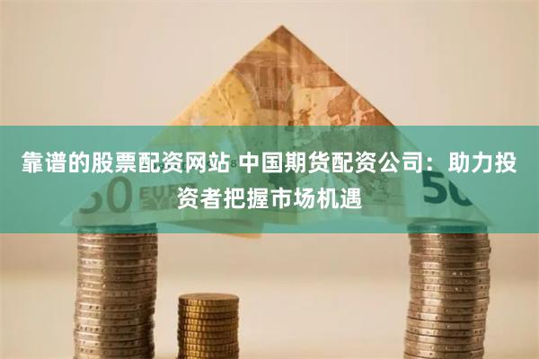 靠谱的股票配资网站 中国期货配资公司：助力投资者把握市场机遇
