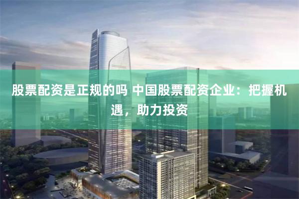 股票配资是正规的吗 中国股票配资企业：把握机遇，助力投资