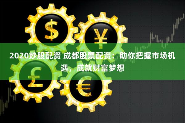 2020炒股配资 成都股票配资：助你把握市场机遇，成就财富梦想