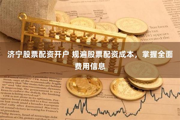济宁股票配资开户 规遍股票配资成本，掌握全面费用信息