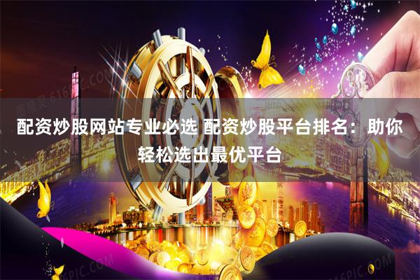 配资炒股网站专业必选 配资炒股平台排名：助你轻松选出最优平台