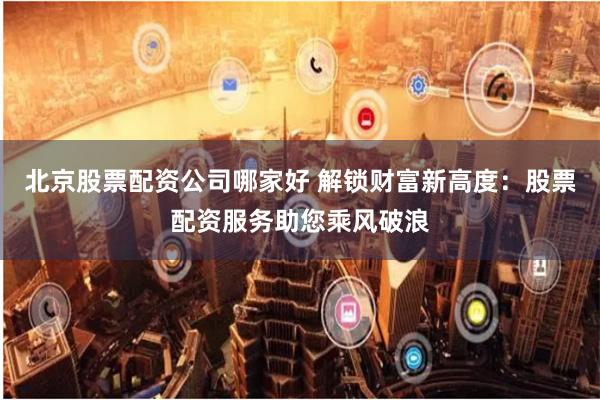 北京股票配资公司哪家好 解锁财富新高度：股票配资服务助您乘风破浪