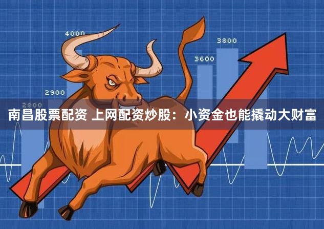 南昌股票配资 上网配资炒股：小资金也能撬动大财富